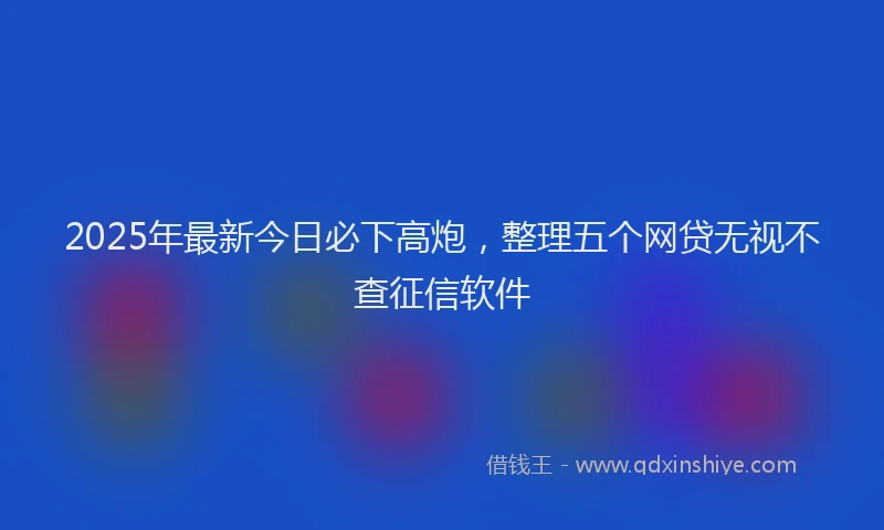 2025年最新今日必下高炮，整理五个网贷无视不查征信软件