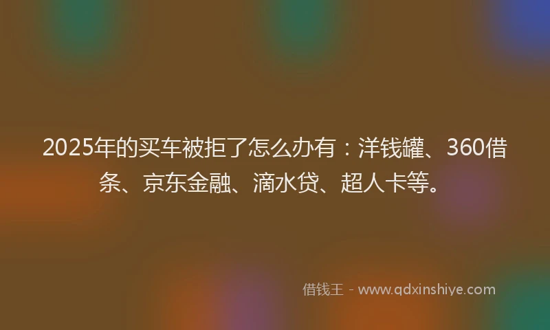 2025年的买车被拒了怎么办有：洋钱罐、360借条、京东金融、滴水贷、超人卡等。