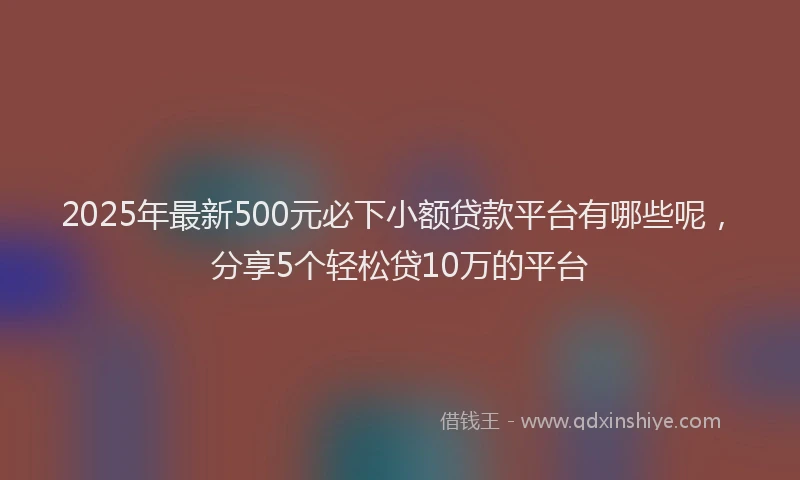 2025年最新500元必下小额贷款平台有哪些呢，分享5个轻松贷10万的平台