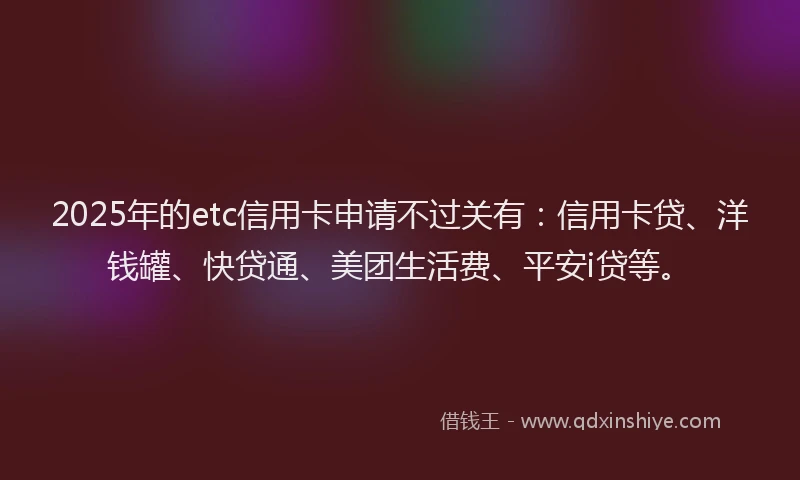 2025年的etc信用卡申请不过关有：信用卡贷、洋钱罐、快贷通、美团生活费、平安i贷等。