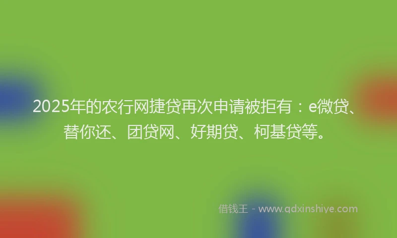 2025年的农行网捷贷再次申请被拒有：e微贷、替你还、团贷网、好期贷、柯基贷等。