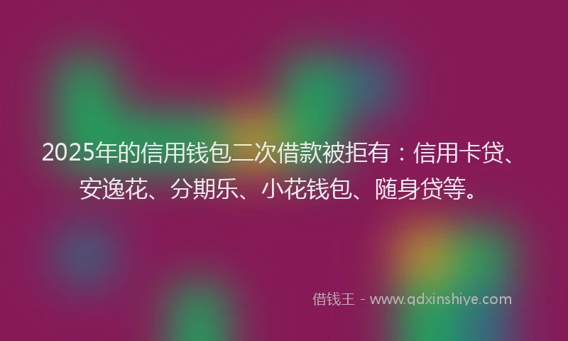 2025年的信用钱包二次借款被拒有：信用卡贷、安逸花、分期乐、小花钱包、随身贷等。