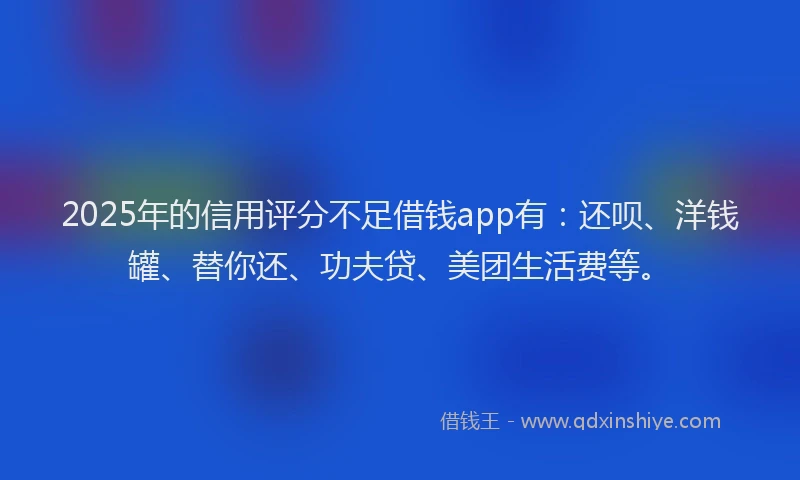 2025年的信用评分不足借钱app有：还呗、洋钱罐、替你还、功夫贷、美团生活费等。