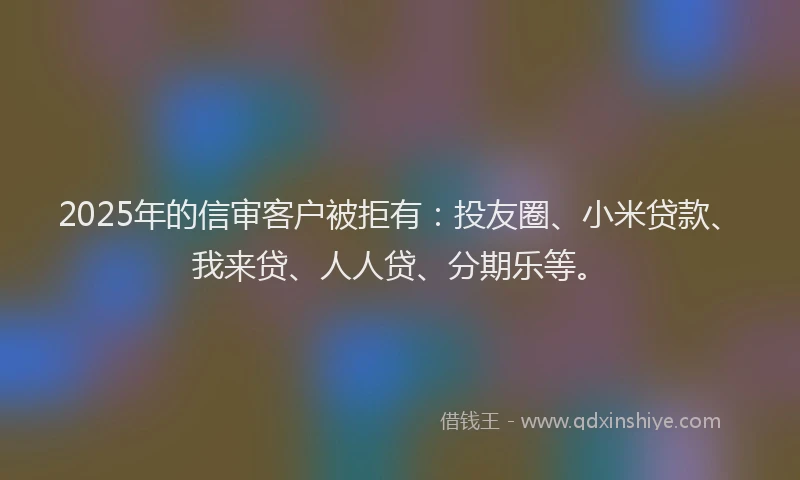 2025年的信审客户被拒有：投友圈、小米贷款、我来贷、人人贷、分期乐等。