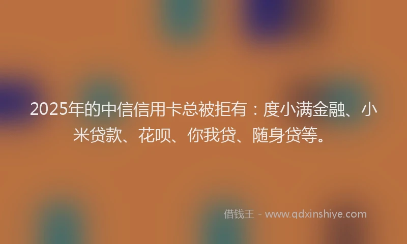 2025年的中信信用卡总被拒有：度小满金融、小米贷款、花呗、你我贷、随身贷等。
