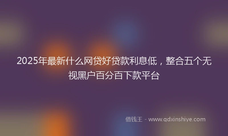 2025年最新什么网贷好贷款利息低，整合五个无视黑户百分百下款平台
