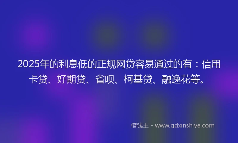 2025年的利息低的正规网贷容易通过的有：信用卡贷、好期贷、省呗、柯基贷、融逸花等。