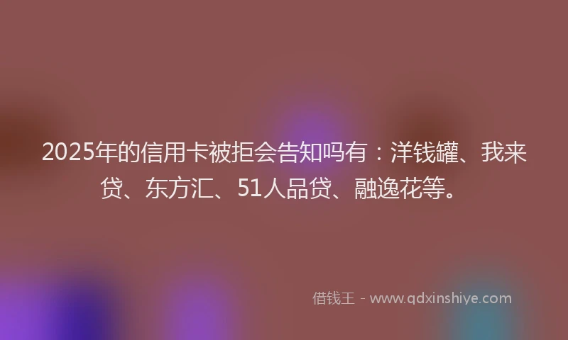 2025年的信用卡被拒会告知吗有：洋钱罐、我来贷、东方汇、51人品贷、融逸花等。