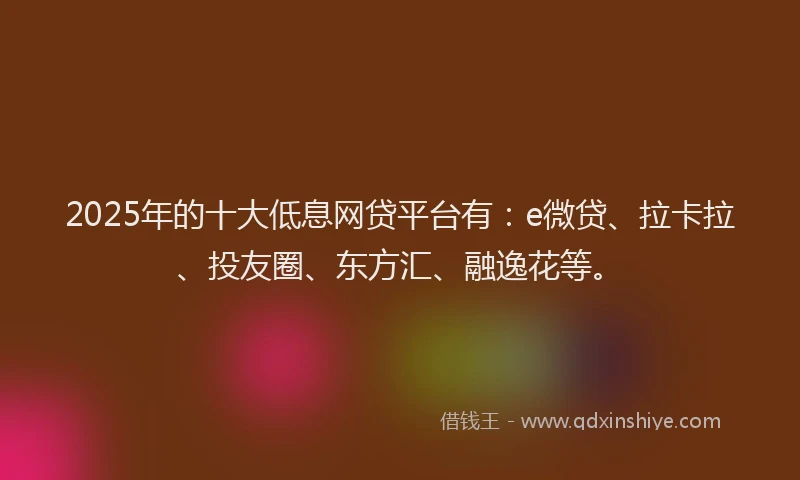 2025年的十大低息网贷平台有：e微贷、拉卡拉、投友圈、东方汇、融逸花等。