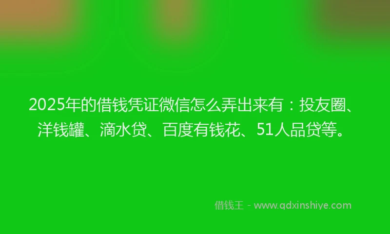 2025年的借钱凭证微信怎么弄出来有：投友圈、洋钱罐、滴水贷、百度有钱花、51人品贷等。