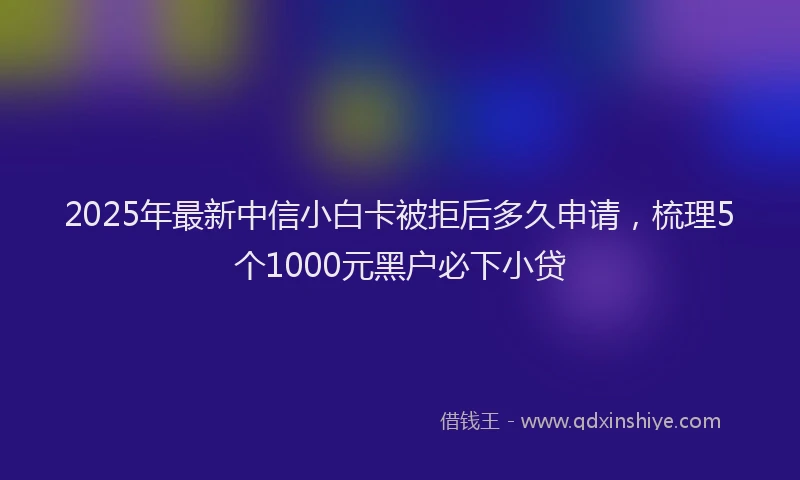 2025年最新中信小白卡被拒后多久申请，梳理5个1000元黑户必下小贷