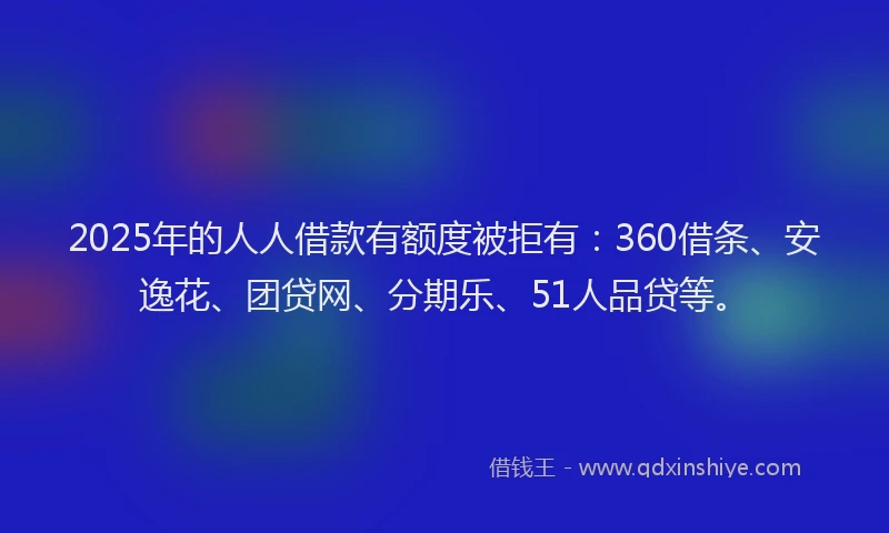 2025年的人人借款有额度被拒有：360借条、安逸花、团贷网、分期乐、51人品贷等。