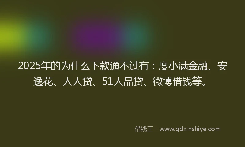 2025年的为什么下款通不过有：度小满金融、安逸花、人人贷、51人品贷、微博借钱等。