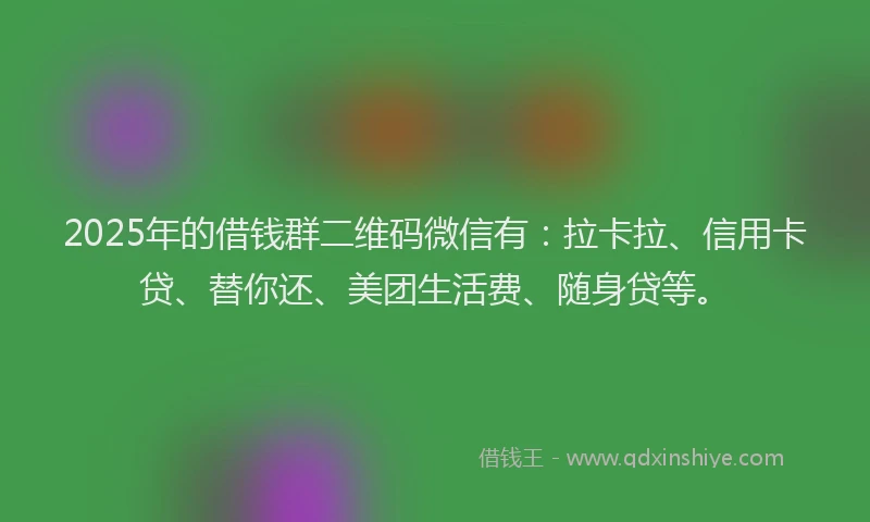 2025年的借钱群二维码微信有：拉卡拉、信用卡贷、替你还、美团生活费、随身贷等。