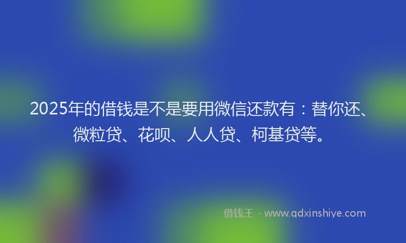 2025年的借钱是不是要用微信还款有：替你还、微粒贷、花呗、人人贷、柯基贷等。