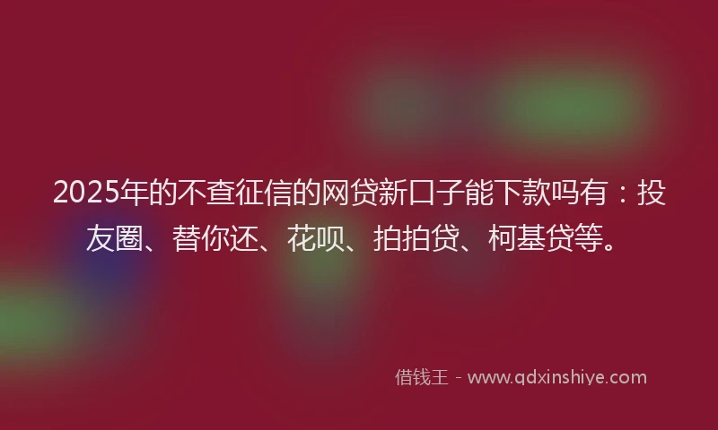 2025年的不查征信的网贷新口子能下款吗有：投友圈、替你还、花呗、拍拍贷、柯基贷等。