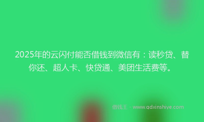 2025年的云闪付能否借钱到微信有：读秒贷、替你还、超人卡、快贷通、美团生活费等。