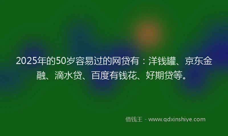 2025年的50岁容易过的网贷有：洋钱罐、京东金融、滴水贷、百度有钱花、好期贷等。