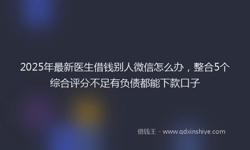 2025年最新医生借钱别人微信怎么办，整合5个综合评分不足有负债都能下款口子