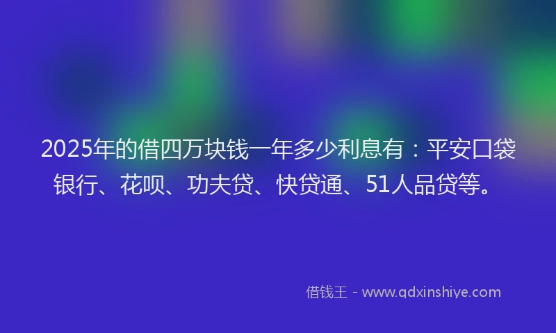 2025年的借四万块钱一年多少利息有：平安口袋银行、花呗、功夫贷、快贷通、51人品贷等。