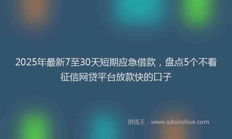 2025年最新7至30天短期应急借款，盘点5个不看征信网贷平台放款快的口子