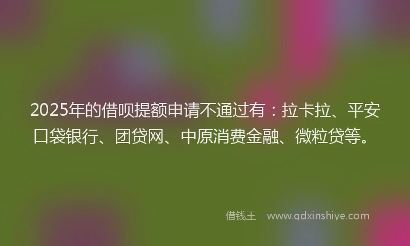 2025年的借呗提额申请不通过有：拉卡拉、平安口袋银行、团贷网、中原消费金融、微粒贷等。