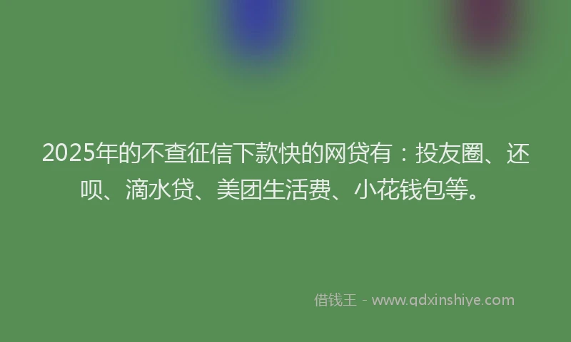 2025年的不查征信下款快的网贷有：投友圈、还呗、滴水贷、美团生活费、小花钱包等。