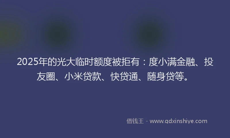 2025年的光大临时额度被拒有：度小满金融、投友圈、小米贷款、快贷通、随身贷等。