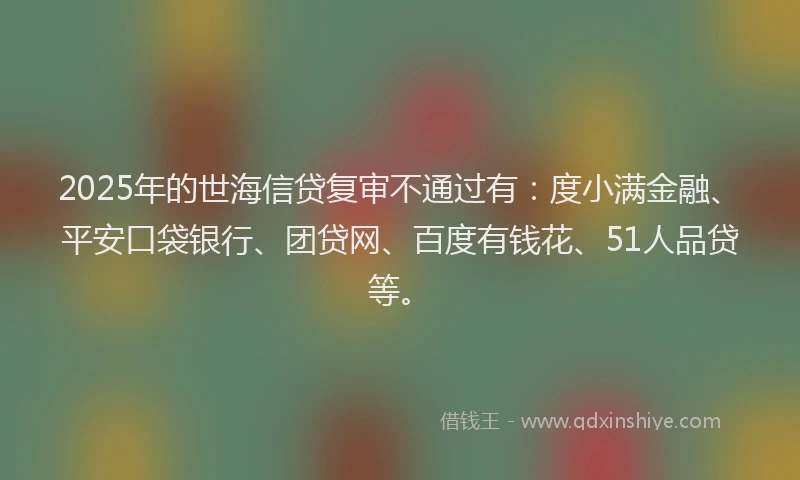 2025年的世海信贷复审不通过有：度小满金融、平安口袋银行、团贷网、百度有钱花、51人品贷等。