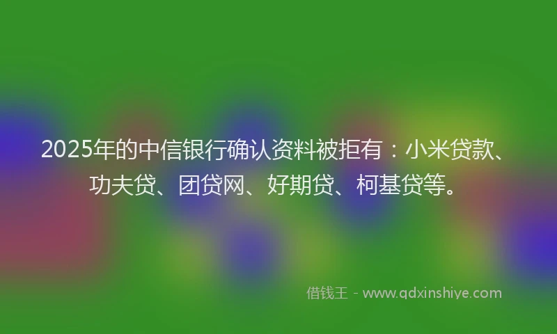 2025年的中信银行确认资料被拒有：小米贷款、功夫贷、团贷网、好期贷、柯基贷等。