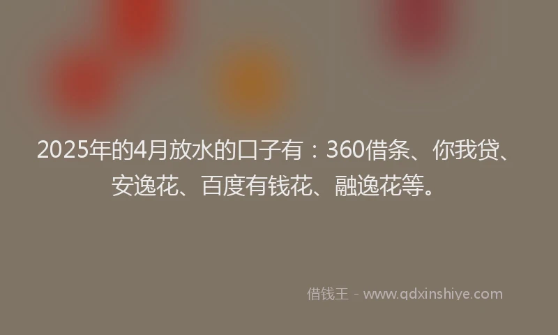 2025年的4月放水的口子有：360借条、你我贷、安逸花、百度有钱花、融逸花等。