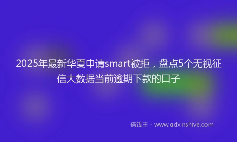2025年最新华夏申请smart被拒，盘点5个无视征信大数据当前逾期下款的口子