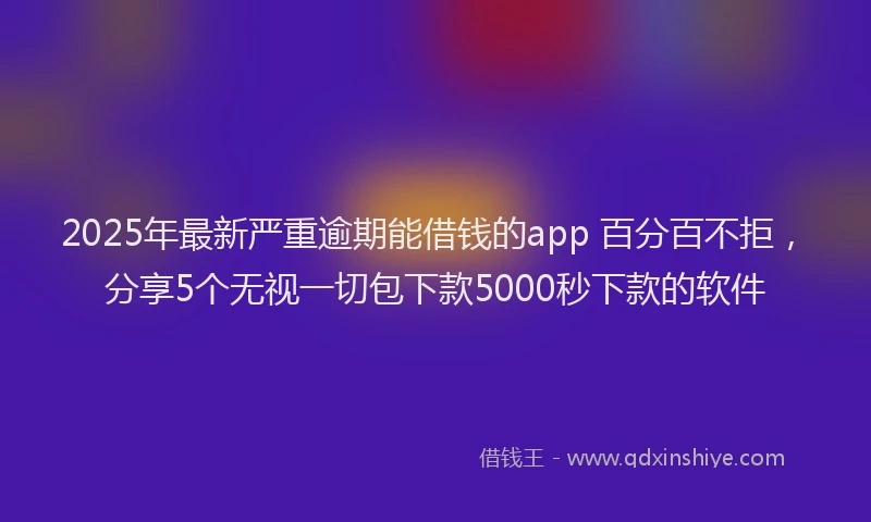 2025年最新严重逾期能借钱的app 百分百不拒，分享5个无视一切包下款5000秒下款的软件