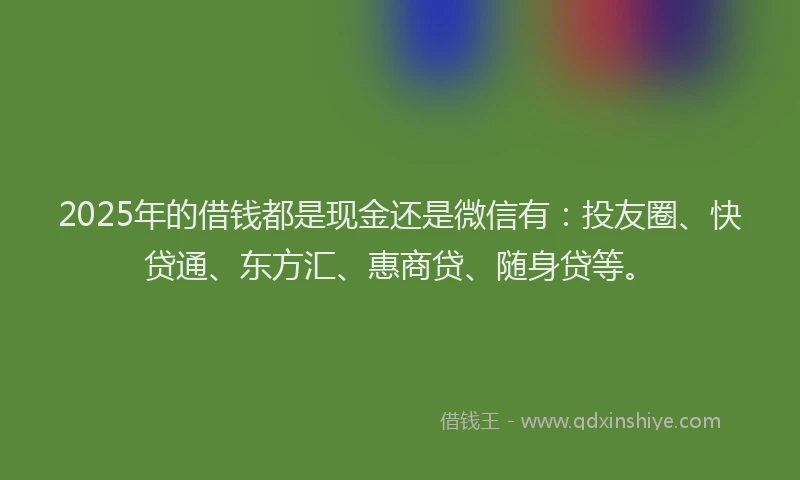 2025年的借钱都是现金还是微信有：投友圈、快贷通、东方汇、惠商贷、随身贷等。