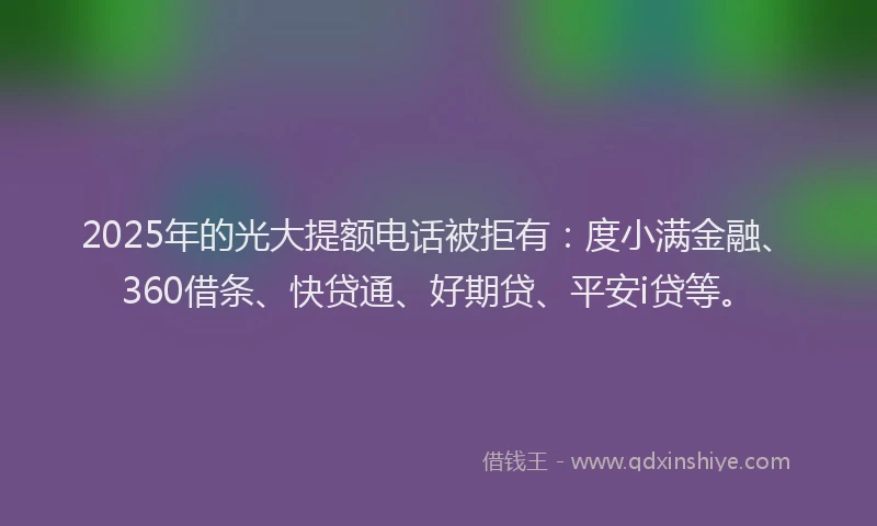 2025年的光大提额电话被拒有：度小满金融、360借条、快贷通、好期贷、平安i贷等。