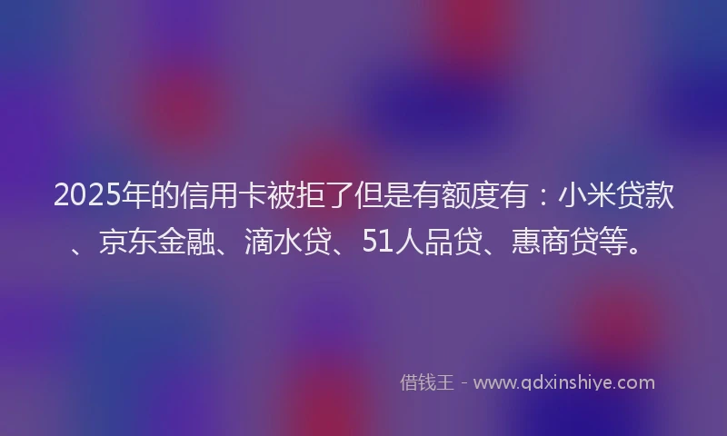 2025年的信用卡被拒了但是有额度有：小米贷款、京东金融、滴水贷、51人品贷、惠商贷等。