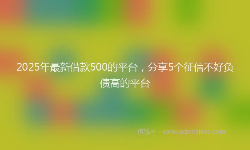 2025年最新借款500的平台，分享5个征信不好负债高的平台