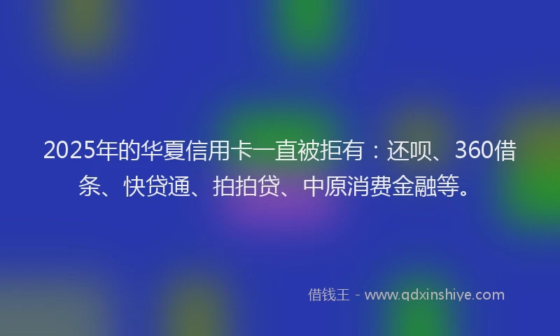 2025年的华夏信用卡一直被拒有：还呗、360借条、快贷通、拍拍贷、中原消费金融等。