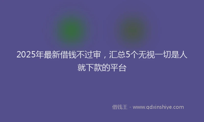 2025年最新借钱不过审，汇总5个无视一切是人就下款的平台