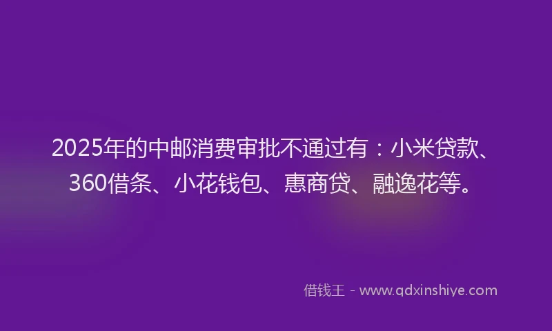2025年的中邮消费审批不通过有：小米贷款、360借条、小花钱包、惠商贷、融逸花等。