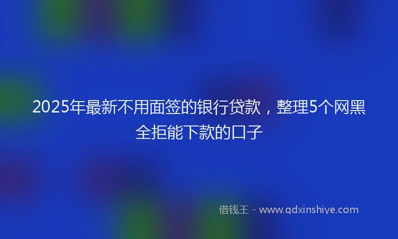 2025年最新不用面签的银行贷款，整理5个网黑全拒能下款的口子