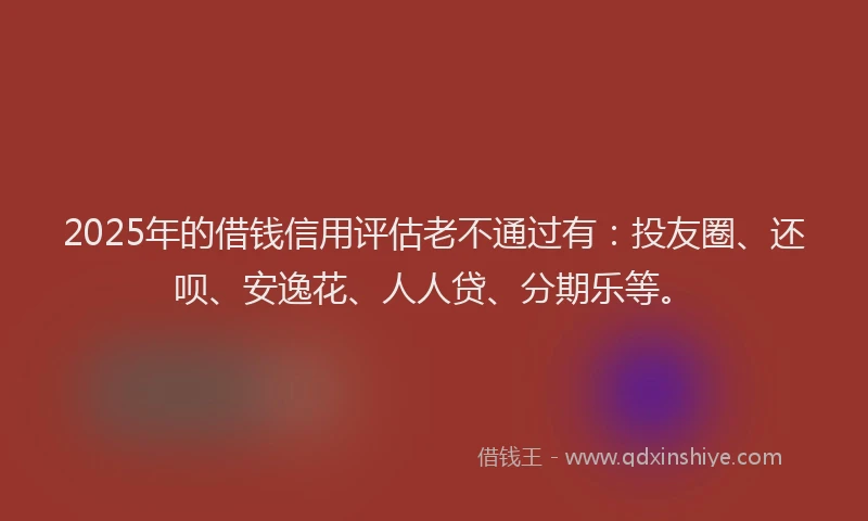 2025年的借钱信用评估老不通过有：投友圈、还呗、安逸花、人人贷、分期乐等。