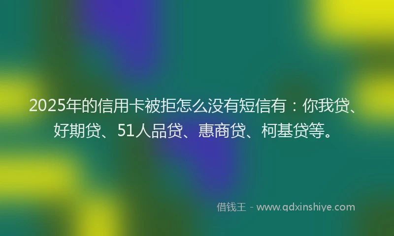 2025年的信用卡被拒怎么没有短信有：你我贷、好期贷、51人品贷、惠商贷、柯基贷等。