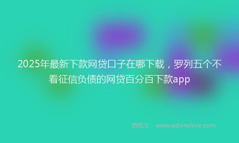 2025年最新下款网贷口子在哪下载，罗列五个不看征信负债的网贷百分百下款app