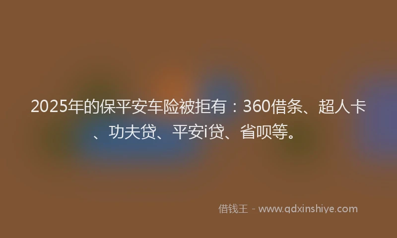 2025年的保平安车险被拒有：360借条、超人卡、功夫贷、平安i贷、省呗等。