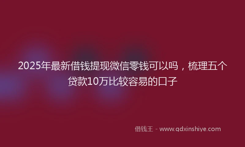 2025年最新借钱提现微信零钱可以吗，梳理五个贷款10万比较容易的口子