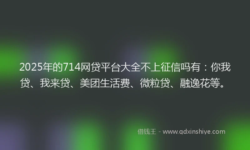 2025年的714网贷平台大全不上征信吗有：你我贷、我来贷、美团生活费、微粒贷、融逸花等。