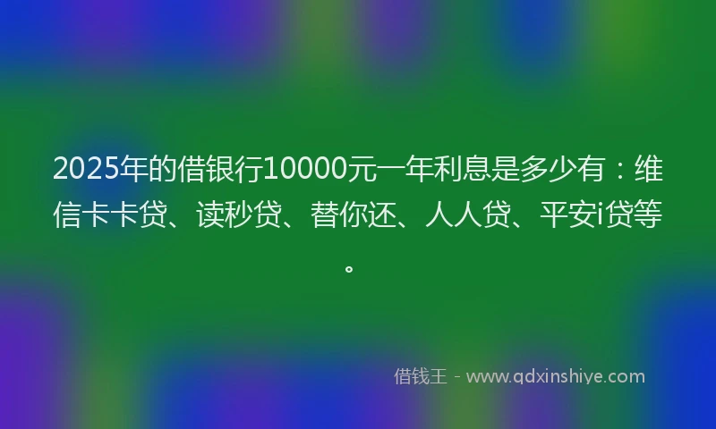 2025年的借银行10000元一年利息是多少有：维信卡卡贷、读秒贷、替你还、人人贷、平安i贷等。