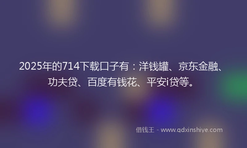 2025年的714下载口子有：洋钱罐、京东金融、功夫贷、百度有钱花、平安i贷等。