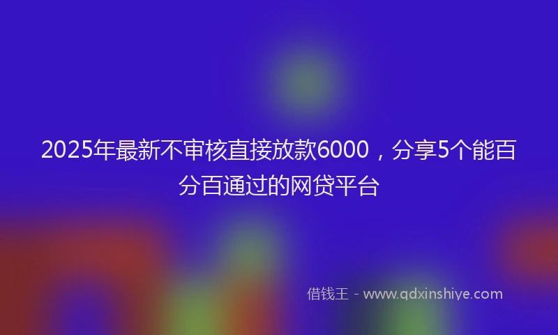 2025年最新不审核直接放款6000，分享5个能百分百通过的网贷平台